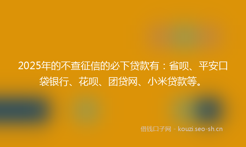 2025年的不查征信的必下贷款有：省呗、平安口袋银行、花呗、团贷网、小米贷款等。