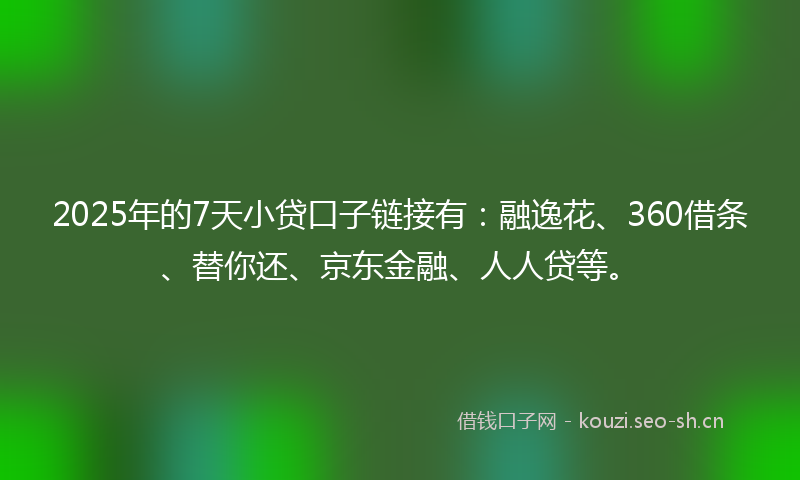 2025年的7天小贷口子链接有：融逸花、360借条、替你还、京东金融、人人贷等。