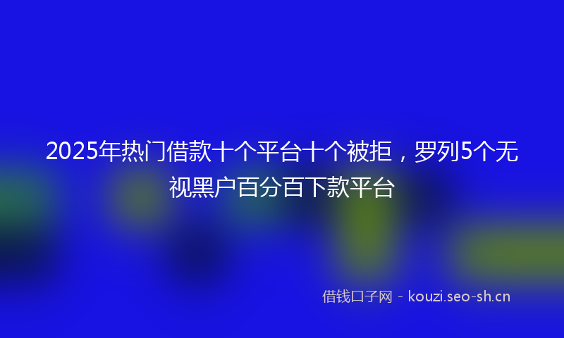 2025年热门借款十个平台十个被拒，罗列5个无视黑户百分百下款平台