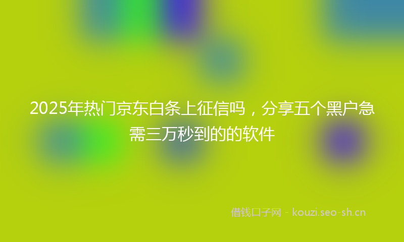 2025年热门京东白条上征信吗，分享五个黑户急需三万秒到的的软件