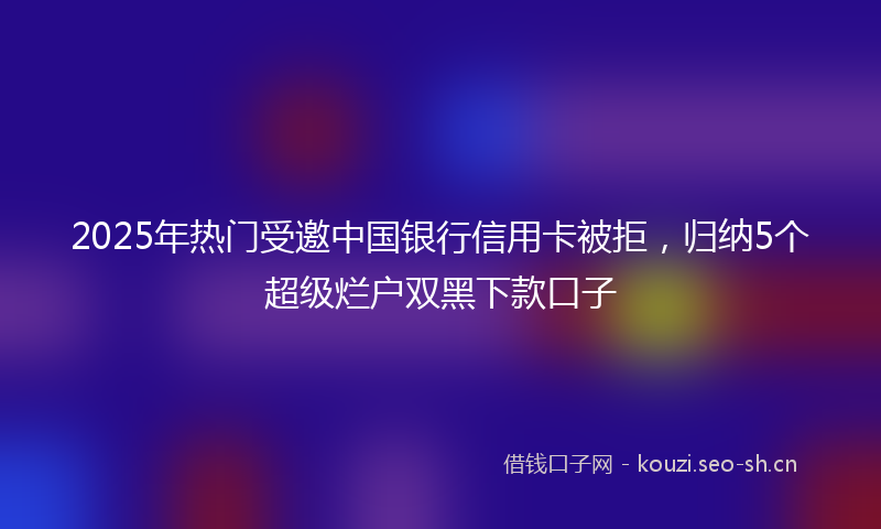 2025年热门受邀中国银行信用卡被拒，归纳5个超级烂户双黑下款口子