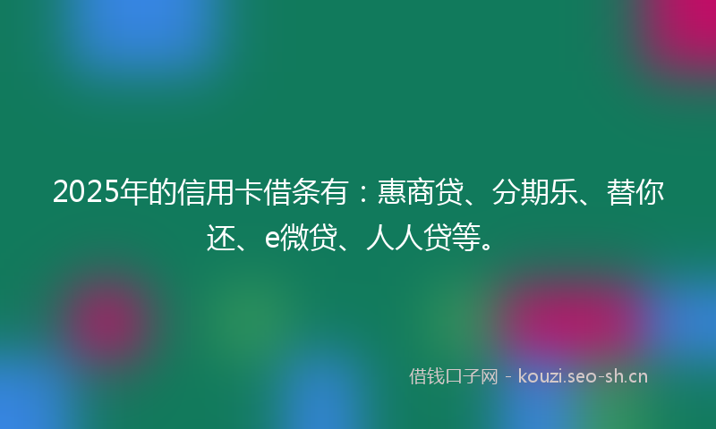 2025年的信用卡借条有：惠商贷、分期乐、替你还、e微贷、人人贷等。