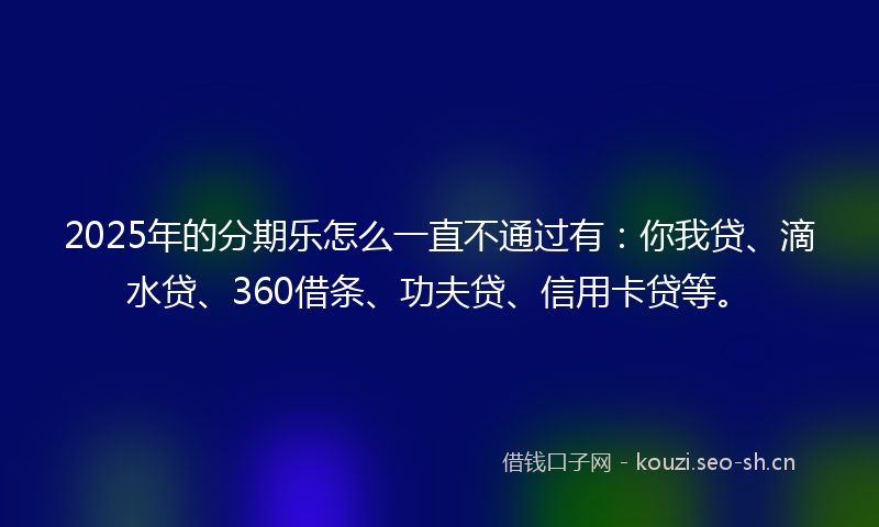 2025年的分期乐怎么一直不通过有：你我贷、滴水贷、360借条、功夫贷、信用卡贷等。
