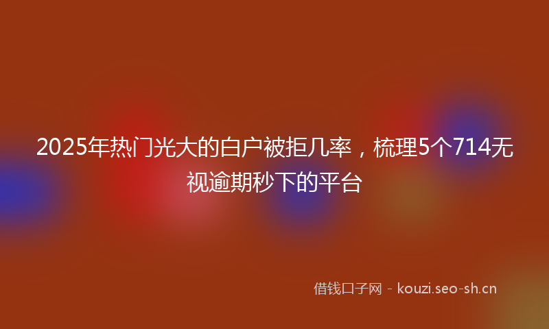 2025年热门光大的白户被拒几率，梳理5个714无视逾期秒下的平台