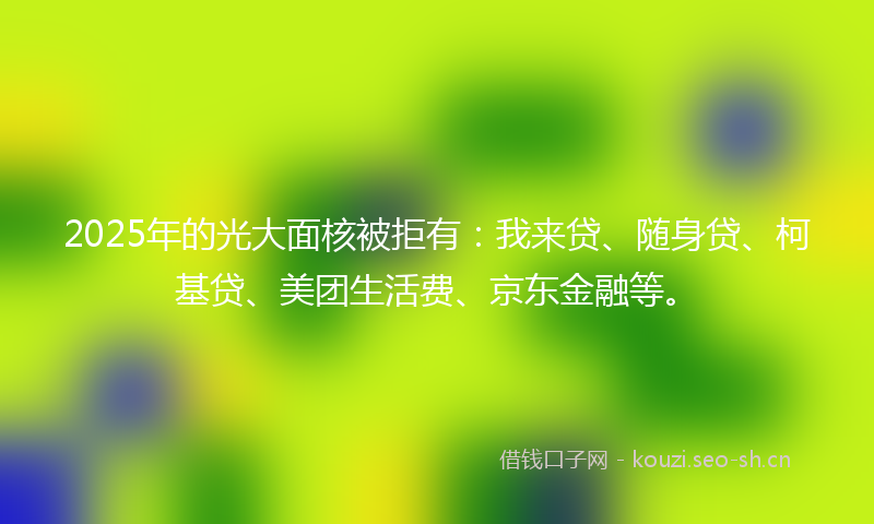 2025年的光大面核被拒有：我来贷、随身贷、柯基贷、美团生活费、京东金融等。
