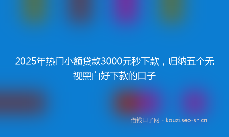 2025年热门小额贷款3000元秒下款，归纳五个无视黑白好下款的口子