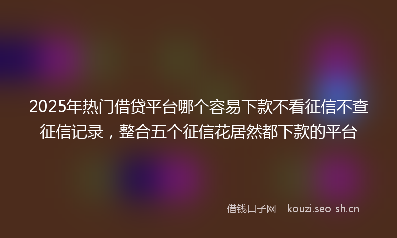 2025年热门借贷平台哪个容易下款不看征信不查征信记录，整合五个征信花居然都下款的平台