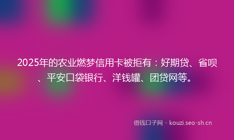 2025年的农业燃梦信用卡被拒有：好期贷、省呗、平安口袋银行、洋钱罐、团贷网等。