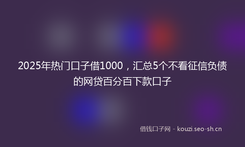 2025年热门口子借1000，汇总5个不看征信负债的网贷百分百下款口子