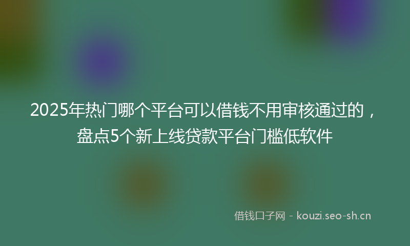2025年热门哪个平台可以借钱不用审核通过的，盘点5个新上线贷款平台门槛低软件