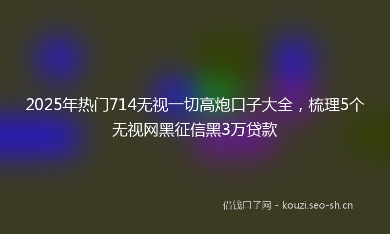 2025年热门714无视一切高炮口子大全，梳理5个无视网黑征信黑3万贷款