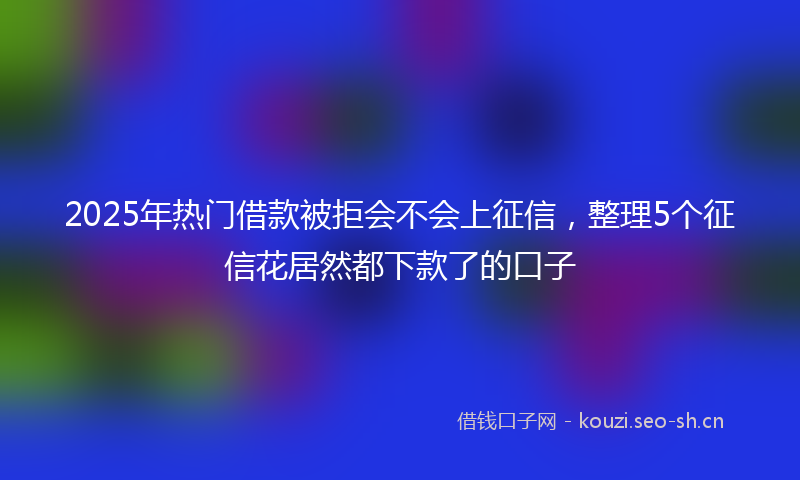 2025年热门借款被拒会不会上征信，整理5个征信花居然都下款了的口子