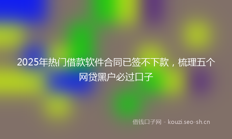 2025年热门借款软件合同已签不下款，梳理五个网贷黑户必过口子