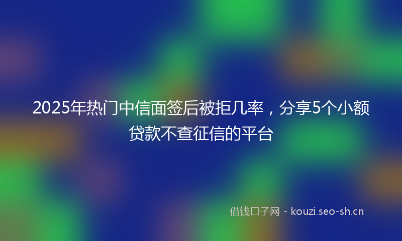 2025年热门中信面签后被拒几率，分享5个小额贷款不查征信的平台