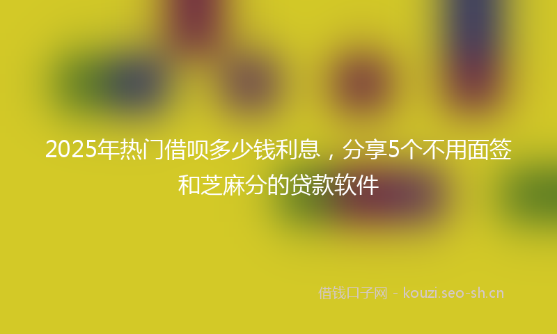 2025年热门借呗多少钱利息，分享5个不用面签和芝麻分的贷款软件