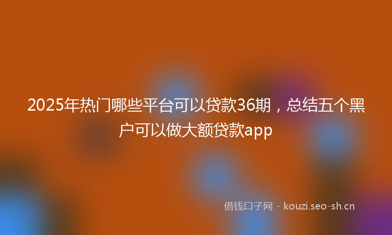 2025年热门哪些平台可以贷款36期，总结五个黑户可以做大额贷款app