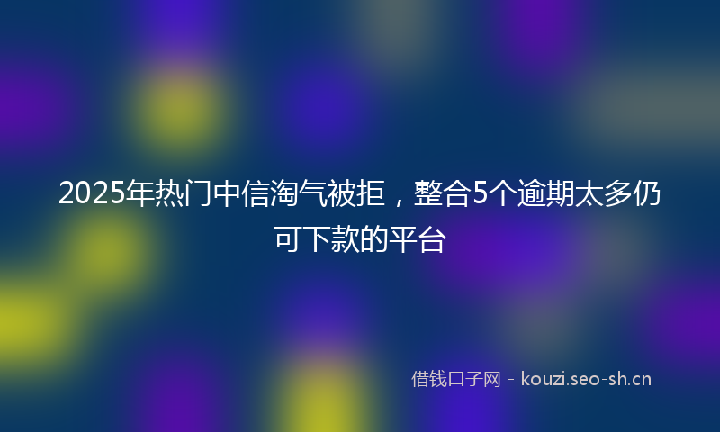 2025年热门中信淘气被拒，整合5个逾期太多仍可下款的平台