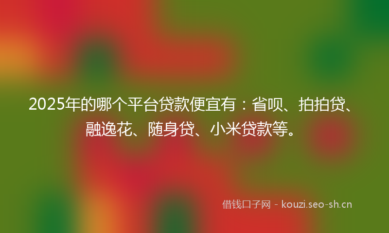 2025年的哪个平台贷款便宜有：省呗、拍拍贷、融逸花、随身贷、小米贷款等。