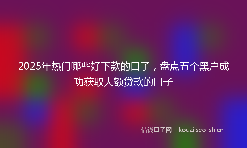2025年热门哪些好下款的口子，盘点五个黑户成功获取大额贷款的口子