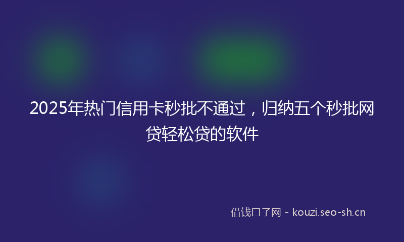 2025年热门信用卡秒批不通过，归纳五个秒批网贷轻松贷的软件