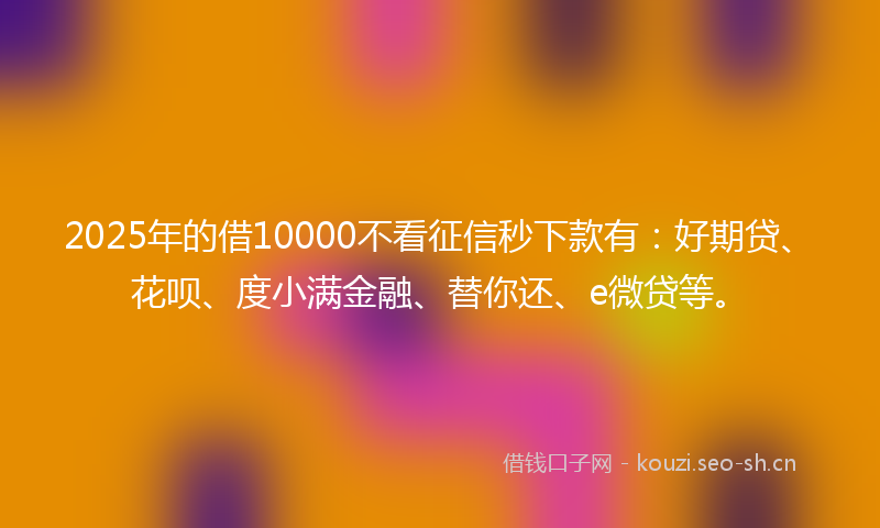2025年的借10000不看征信秒下款有：好期贷、花呗、度小满金融、替你还、e微贷等。
