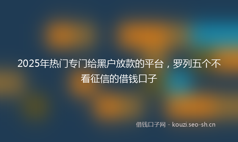 2025年热门专门给黑户放款的平台，罗列五个不看征信的借钱口子