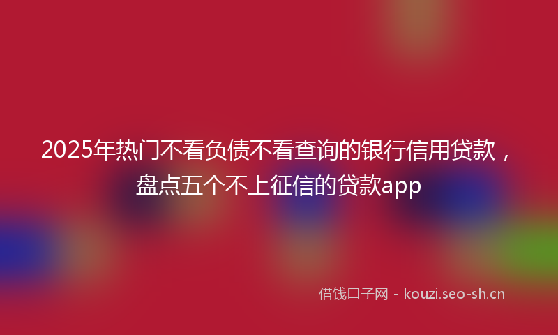 2025年热门不看负债不看查询的银行信用贷款，盘点五个不上征信的贷款app