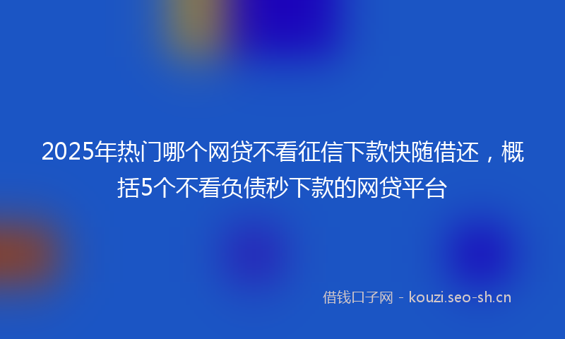 2025年热门哪个网贷不看征信下款快随借还，概括5个不看负债秒下款的网贷平台