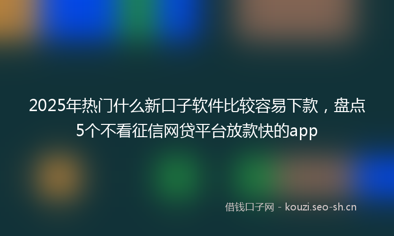 2025年热门什么新口子软件比较容易下款,盘点5个不看征信网贷平台放款快的app