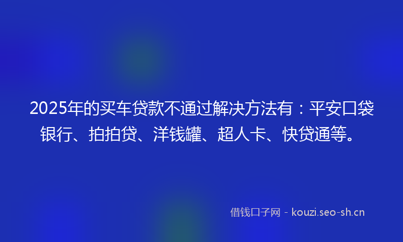 2025年的买车贷款不通过解决方法有：平安口袋银行、拍拍贷、洋钱罐、超人卡、快贷通等。