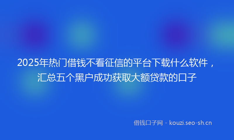 2025年热门借钱不看征信的平台下载什么软件，汇总五个黑户成功获取大额贷款的口子
