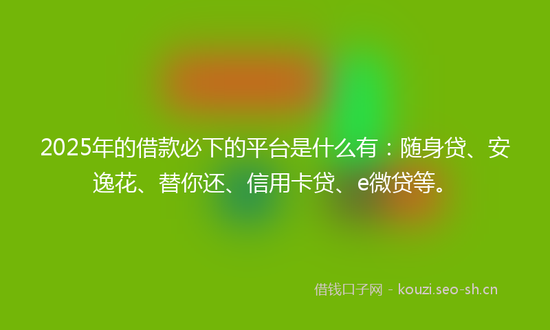 2025年的借款必下的平台是什么有：随身贷、安逸花、替你还、信用卡贷、e微贷等。
