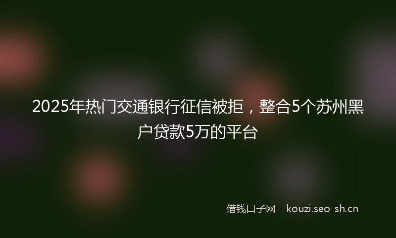 2025年热门交通银行征信被拒，整合5个苏州黑户贷款5万的平台