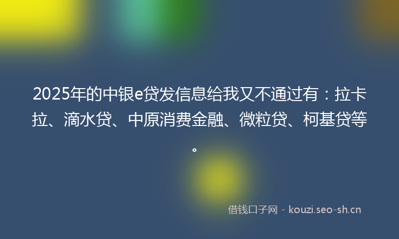 2025年的中银e贷发信息给我又不通过有：拉卡拉、滴水贷、中原消费金融、微粒贷、柯基贷等。