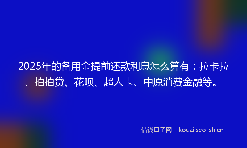 2025年的备用金提前还款利息怎么算有：拉卡拉、拍拍贷、花呗、超人卡、中原消费金融等。