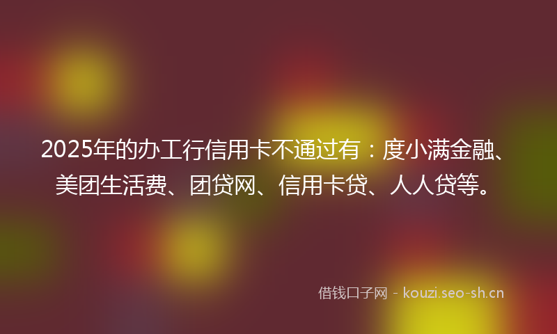 2025年的办工行信用卡不通过有：度小满金融、美团生活费、团贷网、信用卡贷、人人贷等。