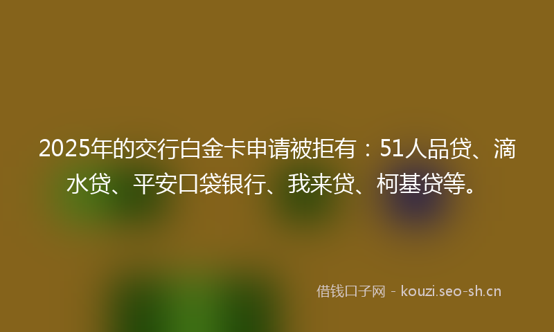 2025年的交行白金卡申请被拒有：51人品贷、滴水贷、平安口袋银行、我来贷、柯基贷等。