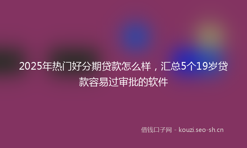 2025年热门好分期贷款怎么样，汇总5个19岁贷款容易过审批的软件