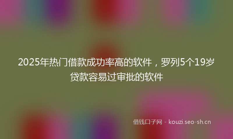 2025年热门借款成功率高的软件，罗列5个19岁贷款容易过审批的软件