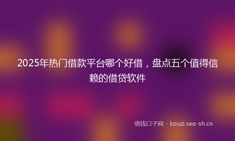2025年热门借款平台哪个好借，盘点五个值得信赖的借贷软件