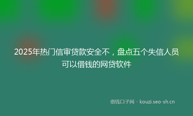 2025年热门信审贷款安全不，盘点五个失信人员可以借钱的网贷软件