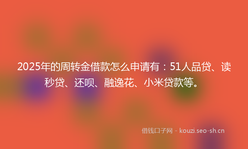 2025年的周转金借款怎么申请有：51人品贷、读秒贷、还呗、融逸花、小米贷款等。