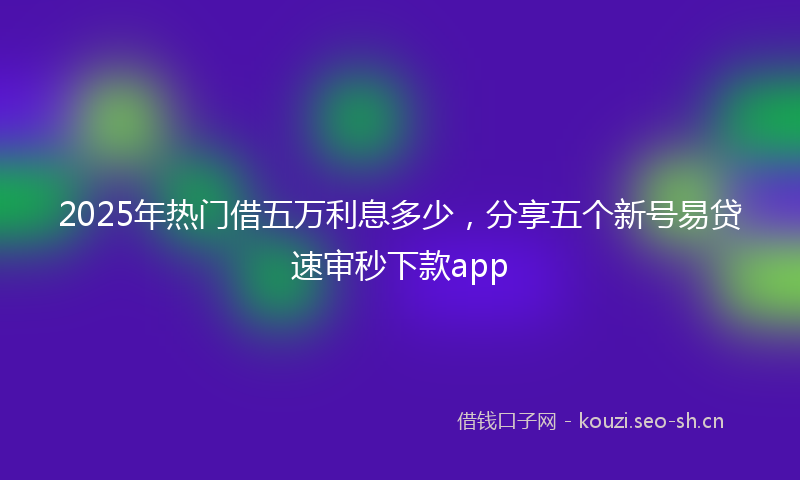2025年热门借五万利息多少，分享五个新号易贷速审秒下款app