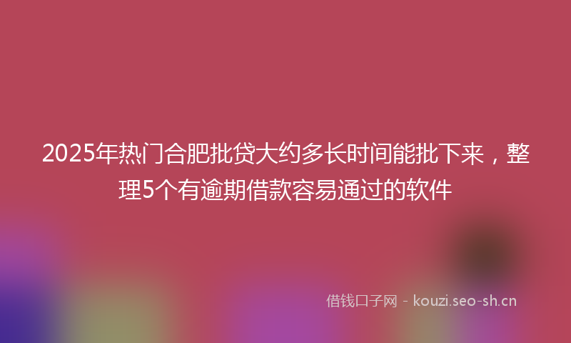 2025年热门合肥批贷大约多长时间能批下来，整理5个有逾期借款容易通过的软件