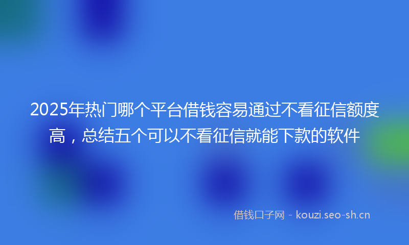2025年热门哪个平台借钱容易通过不看征信额度高，总结五个可以不看征信就能下款的软件