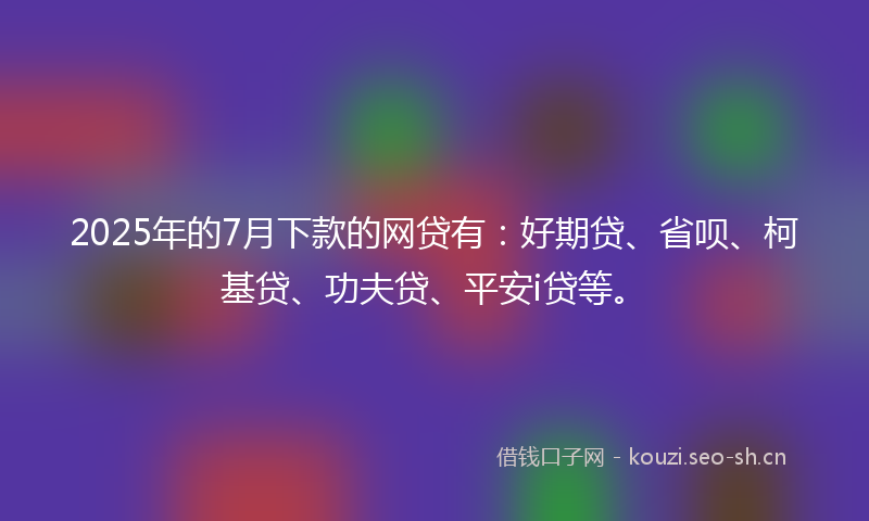 2025年的7月下款的网贷有：好期贷、省呗、柯基贷、功夫贷、平安i贷等。