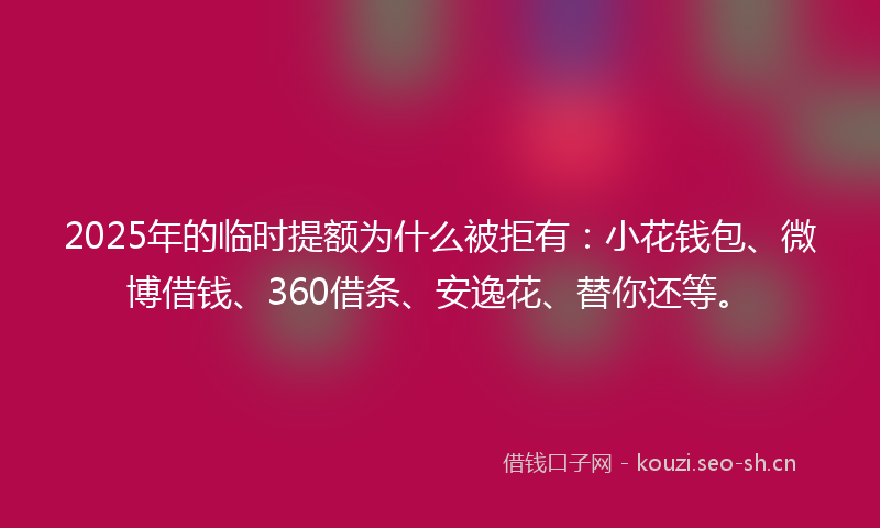 2025年的临时提额为什么被拒有：小花钱包、微博借钱、360借条、安逸花、替你还等。