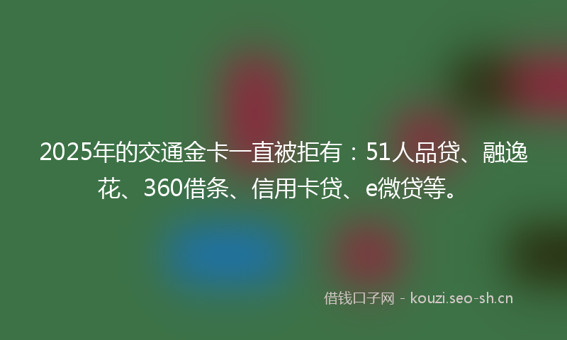 2025年的交通金卡一直被拒有：51人品贷、融逸花、360借条、信用卡贷、e微贷等。