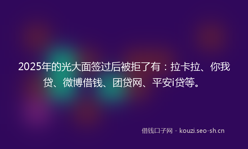 2025年的光大面签过后被拒了有：拉卡拉、你我贷、微博借钱、团贷网、平安i贷等。