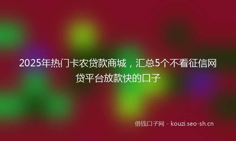 2025年热门卡农贷款商城，汇总5个不看征信网贷平台放款快的口子